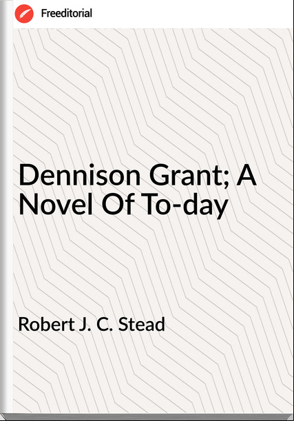 Robert J. C. Stead - Dennison Grant; A Novel Of To-day